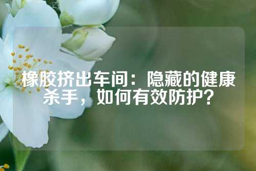 橡胶挤出车间：隐藏的健康杀手，如何有效防护？
