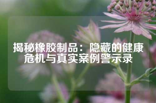 揭秘橡胶制品：隐藏的健康危机与真实案例警示录