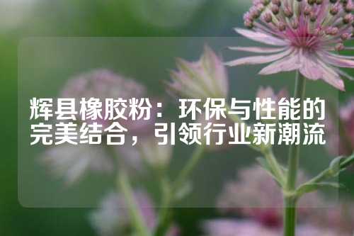 辉县橡胶粉：环保与性能的完美结合，引领行业新潮流