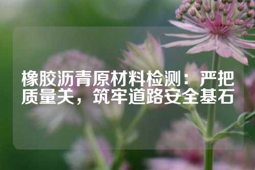 橡胶沥青原材料检测：严把质量关，筑牢道路安全基石