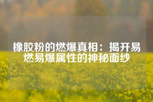 橡胶粉的燃爆真相：揭开易燃易爆属性的神秘面纱