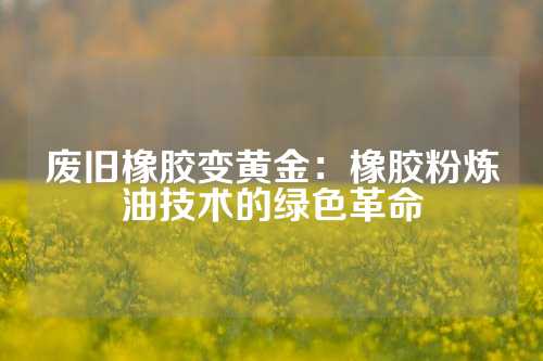 废旧橡胶变黄金：橡胶粉炼油技术的绿色革命