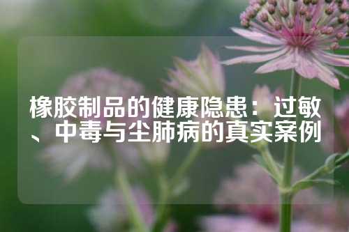 橡胶制品的健康隐患：过敏、中毒与尘肺病的真实案例