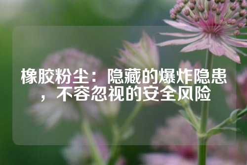 橡胶粉尘：隐藏的爆炸隐患，不容忽视的安全风险