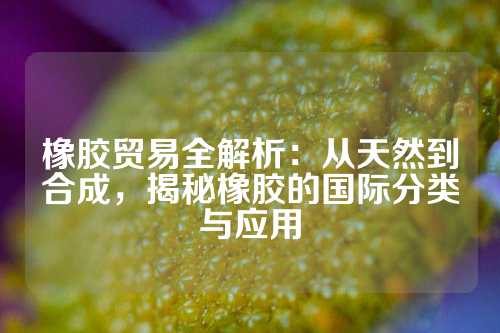 橡胶贸易全解析：从天然到合成，揭秘橡胶的国际分类与应用