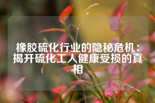 橡胶硫化行业的隐秘危机：揭开硫化工人健康受损的真相