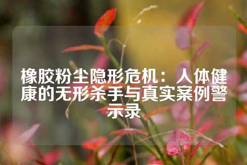 橡胶粉尘隐形危机：人体健康的无形杀手与真实案例警示录
