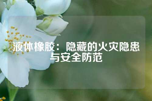 液体橡胶：隐藏的火灾隐患与安全防范