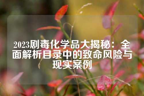 2023剧毒化学品大揭秘：全面解析目录中的致命风险与现实案例