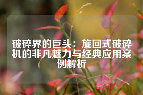 破碎界的巨头：旋回式破碎机的非凡魅力与经典应用案例解析