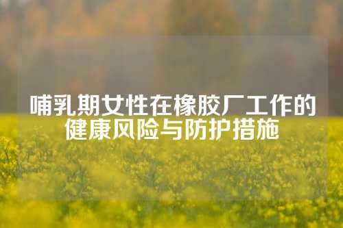 哺乳期女性在橡胶厂工作的健康风险与防护措施