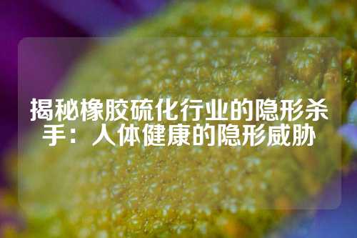揭秘橡胶硫化行业的隐形杀手：人体健康的隐形威胁