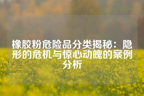 橡胶粉危险品分类揭秘：隐形的危机与惊心动魄的案例分析