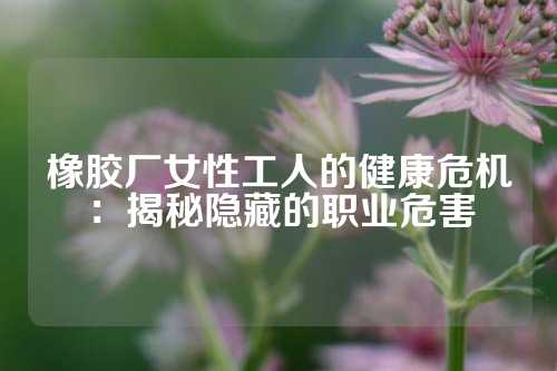 橡胶厂女性工人的健康危机：揭秘隐藏的职业危害
