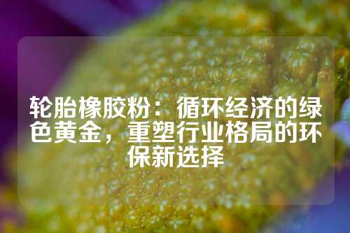 轮胎橡胶粉：循环经济的绿色黄金，重塑行业格局的环保新选择