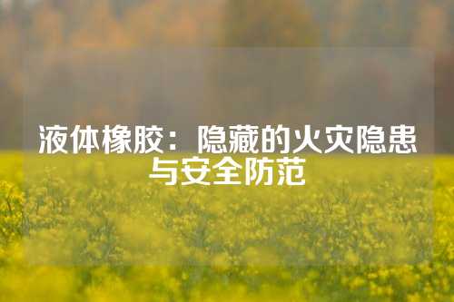 液体橡胶：隐藏的火灾隐患与安全防范