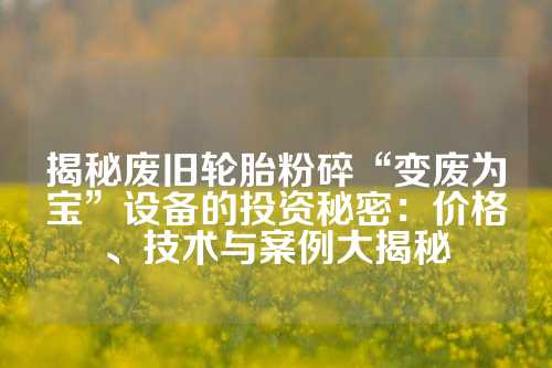 揭秘废旧轮胎粉碎“变废为宝”设备的投资秘密：价格、技术与案例大揭秘
