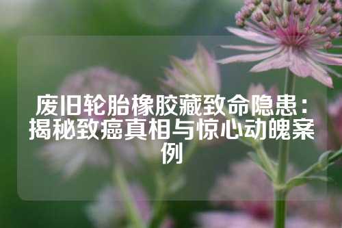 废旧轮胎橡胶藏致命隐患：揭秘致癌真相与惊心动魄案例