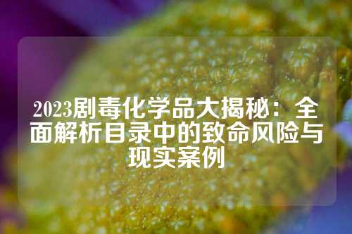 2023剧毒化学品大揭秘：全面解析目录中的致命风险与现实案例