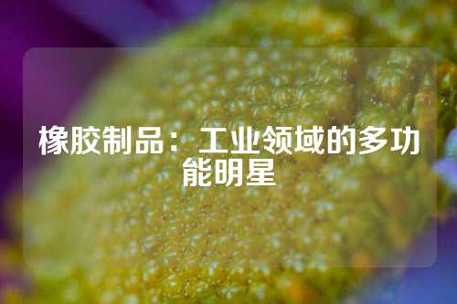 橡胶制品：工业领域的多功能明星