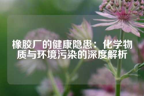 橡胶厂的健康隐患：化学物质与环境污染的深度解析