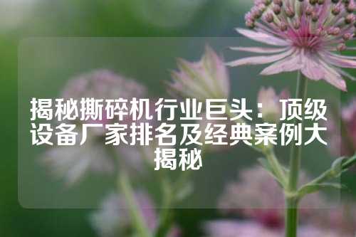 揭秘撕碎机行业巨头：顶级设备厂家排名及经典案例大揭秘