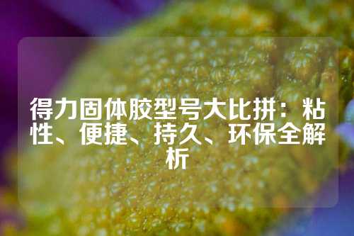 得力固体胶型号大比拼：粘性、便捷、持久、环保全解析