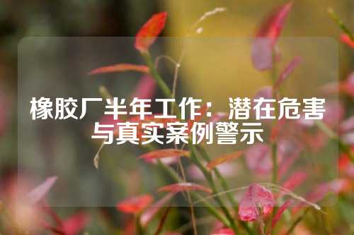 橡胶厂半年工作：潜在危害与真实案例警示