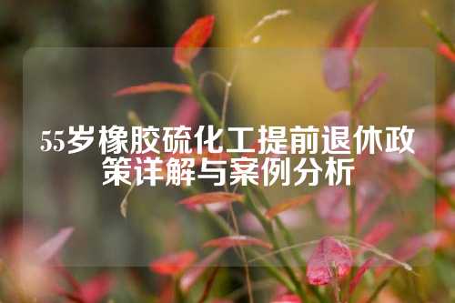 55岁橡胶硫化工提前退休政策详解与案例分析