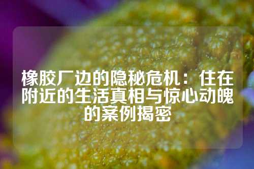 橡胶厂边的隐秘危机：住在附近的生活真相与惊心动魄的案例揭密