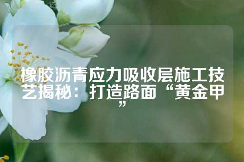 橡胶沥青应力吸收层施工技艺揭秘：打造路面“黄金甲”