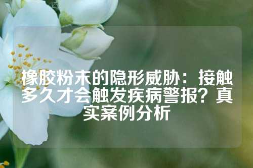橡胶粉末的隐形威胁：接触多久才会触发疾病警报？真实案例分析