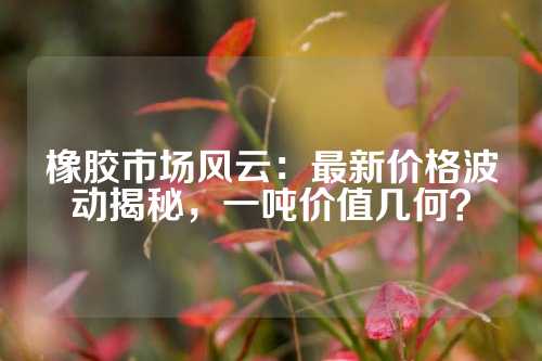 橡胶市场风云：最新价格波动揭秘，一吨价值几何？
