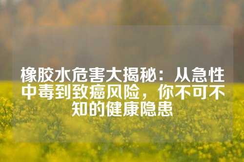 橡胶水危害大揭秘：从急性中毒到致癌风险，你不可不知的健康隐患