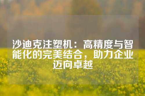 沙迪克注塑机：高精度与智能化的完美结合，助力企业迈向卓越