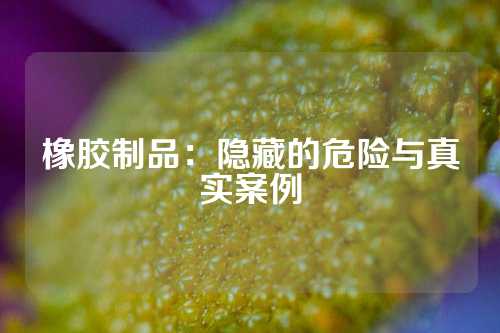 橡胶制品：隐藏的危险与真实案例