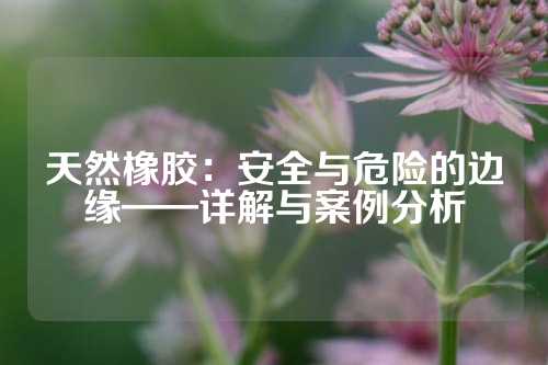 天然橡胶：安全与危险的边缘——详解与案例分析