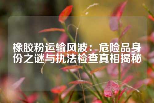 橡胶粉运输风波：危险品身份之谜与执法检查真相揭秘