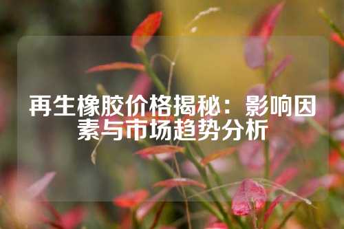 再生橡胶价格揭秘：影响因素与市场趋势分析