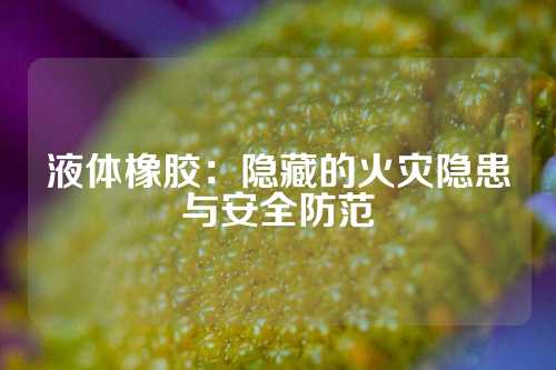 液体橡胶：隐藏的火灾隐患与安全防范