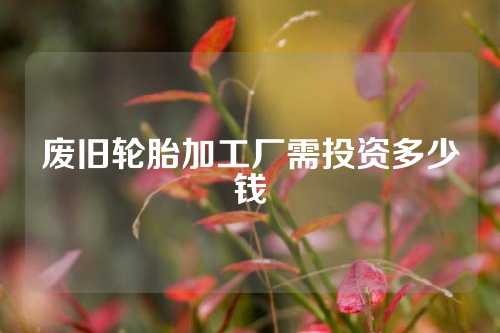 废旧轮胎加工厂需投资多少钱