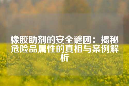 橡胶助剂的安全谜团：揭秘危险品属性的真相与案例解析