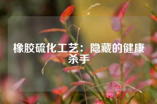 橡胶硫化工艺：隐藏的健康杀手