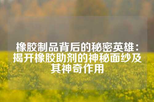 橡胶制品背后的秘密英雄：揭开橡胶助剂的神秘面纱及其神奇作用