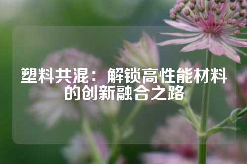 塑料共混：解锁高性能材料的创新融合之路