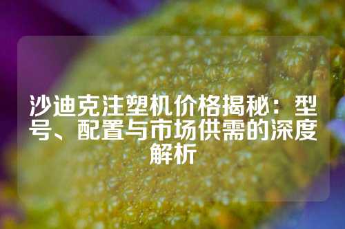 沙迪克注塑机价格揭秘：型号、配置与市场供需的深度解析