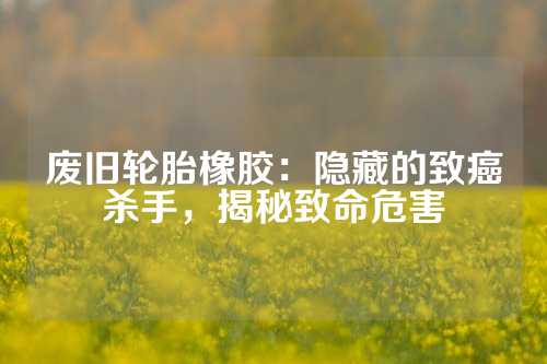 废旧轮胎橡胶：隐藏的致癌杀手，揭秘致命危害