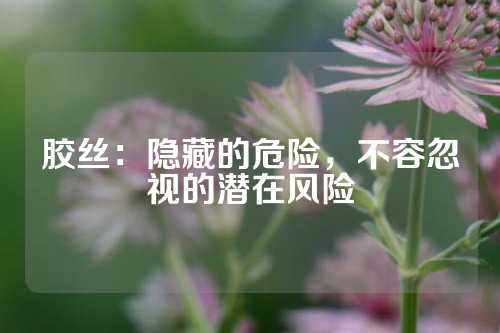 胶丝：隐藏的危险，不容忽视的潜在风险