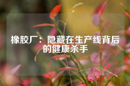橡胶厂：隐藏在生产线背后的健康杀手