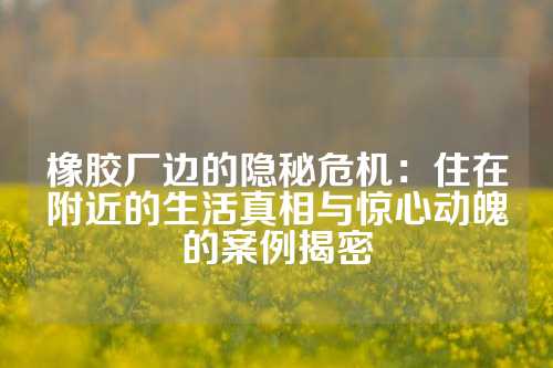 橡胶厂边的隐秘危机：住在附近的生活真相与惊心动魄的案例揭密